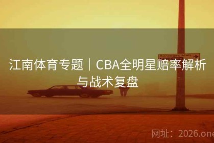 江南体育专题｜CBA全明星赔率解析与战术复盘