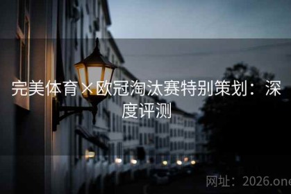 完美体育×欧冠淘汰赛特别策划：深度评测