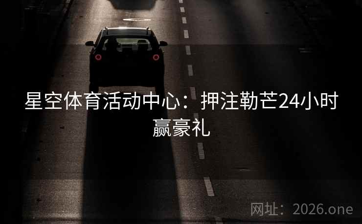 星空体育活动中心:押注勒芒24小时赢豪礼 星空体育活动中心:押注勒芒24小时赢豪礼