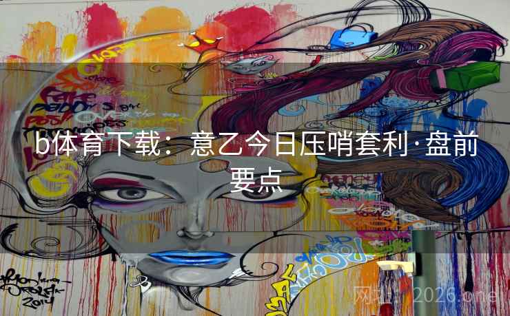 b体育下载:意乙今日压哨套利·盘前要点 b体育下载:意乙今日压哨套利·盘前要点