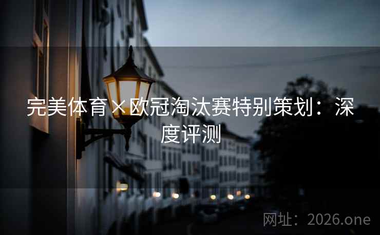 完美体育×欧冠淘汰赛特别策划:深度评测 完美体育×欧冠淘汰赛特别策划:深度评测