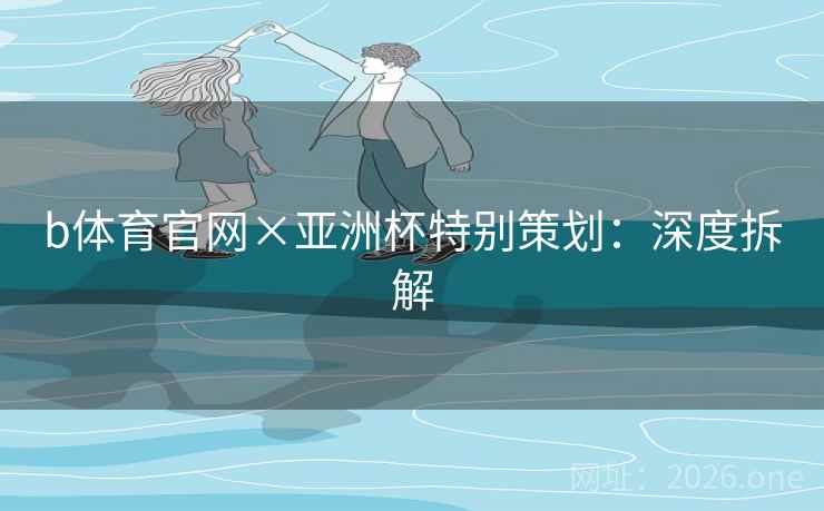 b体育官网×亚洲杯特别策划:深度拆解 b体育官网×亚洲杯特别策划:深度拆解