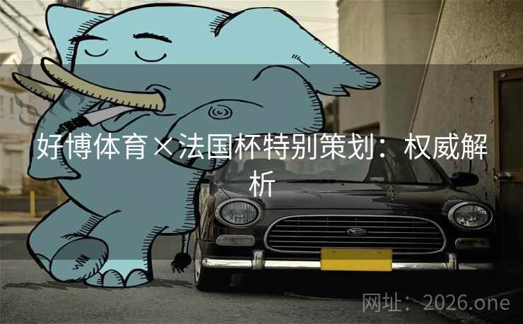 好博体育×法国杯特别策划:权威解析 好博体育×法国杯特别策划:权威解析